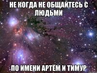 Не когда не общайтесь с людьми По имени Артём и Тимур