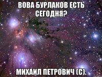 Вова бурлаков есть сегодня? михаил петрович (с).