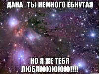 Дана , ты немного ёбнутая Но я же тебя люблююююю!!!!