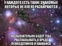 У каждого есть такие знакомые которые не хуя не разбираются но обязательно будут тебе рассказывать о вреде психоделиков и канабиса