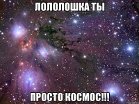 Лололошка ты Просто КОСМОС!!!