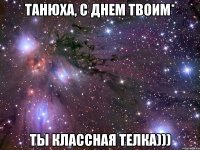 Танюха, С днем твоим* Ты классная телка)))