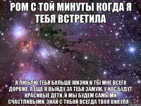 ром с той минуты когда я тебя встретила я люблю тебя больше жизни и ты мне всего дороже, а еще я выйду за тебя замуж, у нас будут красивые дети, и мы будем самыми счастливыми, знай с тобой всегда твоя викуля©