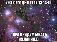 УЖЕ СЕГОДНЯ 11.12.13.14:15 ПОРА ПРИДУМЫВАТЬ ЖЕЛАНИЯ ))