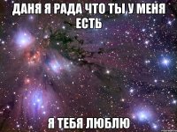 Даня я рада что ты у меня есть я тебя люблю