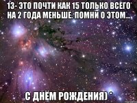 13- это почти как 15 только всего на 2 года меньше. Помни о этом... С днём рождения) *