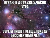 играю в доту,уже 5 часов утра серега пишет го еще,походу бессмертный чел