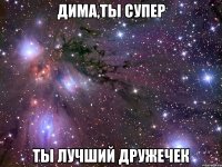 дима,ты супер ты лучший дружечек