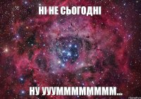 Ні не сьогодні Ну ууумммммммм...