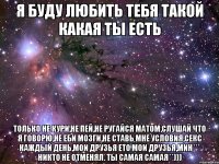 я буду любить тебя такой какая ты есть только не кури,не пей,не ругайся матом,слушай что я говорю,не еби мозги,не ставь мне условия,секс каждый день,мои друзья ето мои друзья,мин*** никто не отменял. Ты самая самая**)))