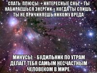 СПАТЬ: Плюсы: + Интересные сны + Ты набираешься энергии + Когда ты спишь, ты не причиняешь никому вреда Минусы: - Будильник по утрам делает тебя самым несчастным человеком в мире.