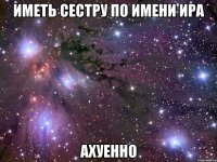 Иметь сестру по имени Ира Ахуенно