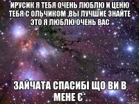 Ирусик я тебя очень люблю и ценю тебя с Ольчиком ,ВЫ ЛУЧШИЕ ЗНАЙТЕ ЭТО Я ЛЮБЛЮ ОЧЕНЬ ВАС ЗАЙЧАТА СПАСИБІ ЩО ВИ В МЕНЕ Є*