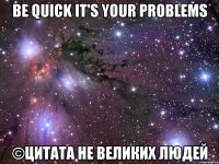 Be quick It's your problems ©Цитата не великих людей