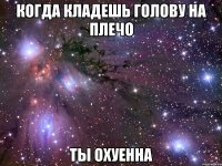 КОГДА КЛАДЕШЬ ГОЛОВУ НА ПЛЕЧО ты охуенна