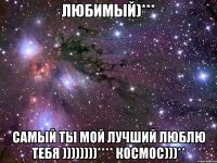 Любимый)*** Самый ты мой лучший люблю ТЕБЯ ))))))))**** космос)))**