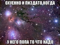 охуенно и пиздато когда у него попа то что надо