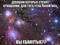 Девушки которые строят отношения, для того чтоб разойтись - ВЫ ЕБАНУТЫЕ??