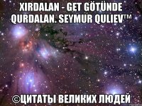 Xirdalan - GET GÖTÜNDE QURDALAN. Seymur Quliev™ ©Цитаты Великих Людей