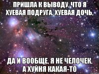 пришла к выводу, что я хуевая подруга. хуевая дочь, да и вообще, я не челочек, а хуйня какая-то