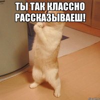 Ты так классно рассказываеш! 