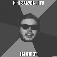 И не забудь , что Ты супер!