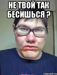 Не твой так бесишься ? 