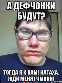 А дефчонки будут? Тогда я к вам! Натаха, жди меня) Чмоки!