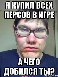 Я купил всех персов в игре А чего добился ты?