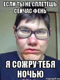 Если ты не сплетёшь сейчас фень Я СОЖРУ ТЕБЯ НОЧЬЮ