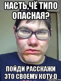 Насть,чё типо опасная? Пойди расскажи это своему коту:D