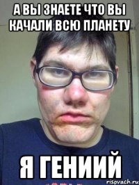 а вы знаете что вы качали всю планету я гениий