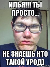 ИЛЬЯ!!! ТЫ ПРОСТО... НЕ ЗНАЕШЬ КТО ТАКОЙ УРОД)