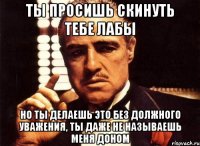 ты просишь скинуть тебе лабы но ты делаешь это без должного уважения, ты даже не называешь меня доном