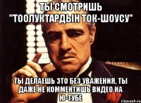 Ты смотришь "Тоолуктардын ток-шоусу" ты делаешь это без уважения, ты даже не комментишь видео на Ю-тубе