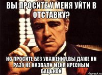 Вы просите у меня уйти в отставку? Но просите без уважения,вы даже ни разу не назвали меня Кресным БаЦькой