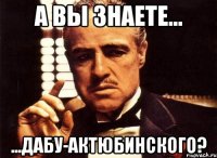 А вы знаете... ...дабу-актюбинского?