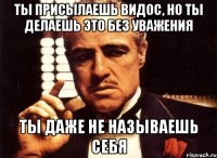 Ты присылаешь видос, но ты делаешь это без уважения Ты даже не называешь себя