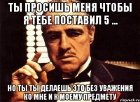 Ты просишь меня чтобы я тебе поставил 5 ... Но ты ты делаешь это без уважения ко мне и к моему предмету