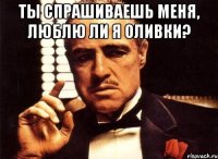 Ты спрашиваешь меня, люблю ли я оливки? 