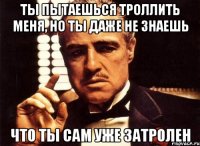 ты пытаешься троллить меня, но ты даже не знаешь что ты сам уже затролен