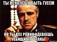 ты не хочешь быть гусем но ты все равно одеваешь уебищные штаны