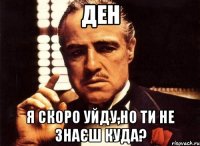 ДЕН Я скоро уйду,но ти не знаєш куда?