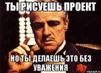 Ты рисуешь проект Но ты делаешь это без уважения