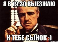 я в 19:30 выезжаю к тебе сынок :)