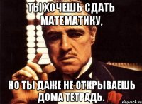 Ты хочешь сдать математику, но ты даже не открываешь дома тетрадь.