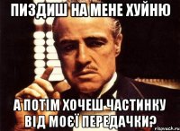 пиздиш на мене хуйню а потім хочеш частинку від моєї передачки?