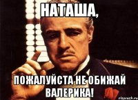 Наташа, Пожалуйста не обижай валерика!