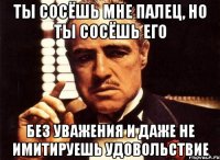 ты сосёшь мне палец, но ты сосёшь его без уважения и даже не имитируешь удовольствие