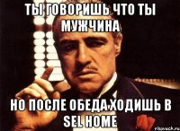 ты говоришь что ты мужчина но после обеда ходишь в Sel Home